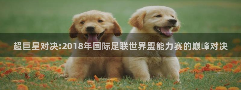 世界杯直播高清：超巨星对决:2018年国际足联世界盟能力赛的巅峰对决